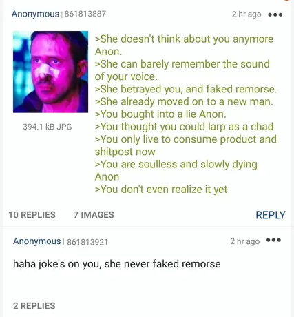 4chan greentext. She doesn’t think about you anymore Anon. She can barely remember the sound of your voice. She betrayed you, and faked remorse. She already moved on to a new man. You bought into a lie Anon. You thought you could larp as a chad. Top comment reads, “haha joke’s on you, she never faked remorse”