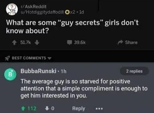 What are some “guy secrets” girls don’t know about? The average guy is so starved for positive attention that a simple compliment is enough to get him interested in you.